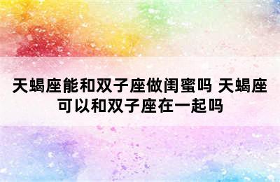 天蝎座能和双子座做闺蜜吗 天蝎座可以和双子座在一起吗